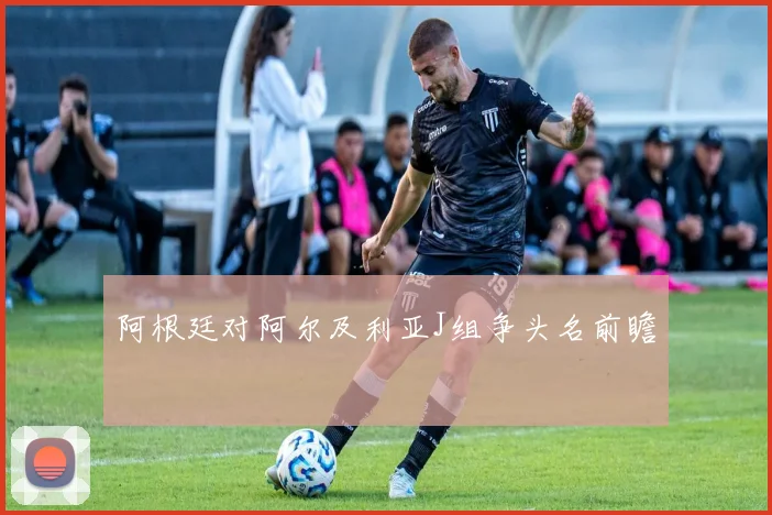 阿根廷对阿尔及利亚J组争头名前瞻
