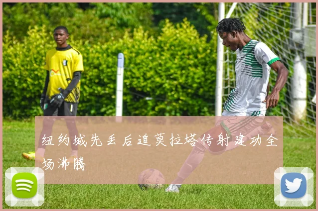 纽约城先丢后追莫拉塔传射建功全场沸腾