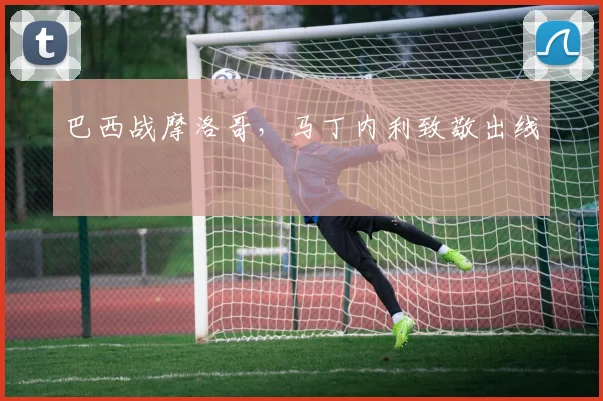 巴西战摩洛哥,马丁内利致敬出线