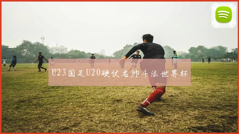 U23国足U20硬仗名帅斗法世界杯