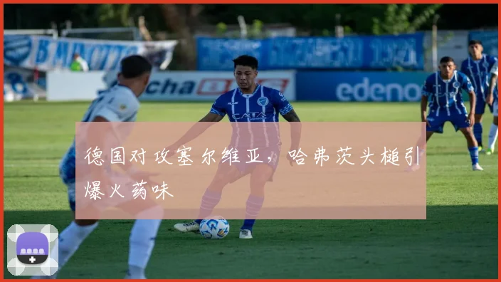 德国对攻塞尔维亚，哈弗茨头槌引爆火药味