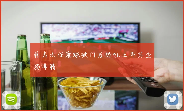 蒋光太任意球破门后怒吼土耳其全场沸腾