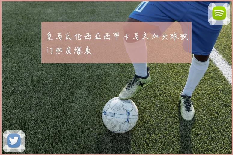 皇马瓦伦西亚西甲卡马文加头球破门热度爆表