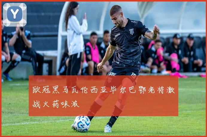 欧冠黑马瓦伦西亚毕尔巴鄂老将激战火药味浓
