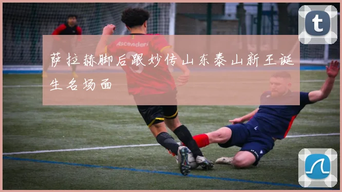 萨拉赫脚后跟妙传山东泰山新王诞生名场面