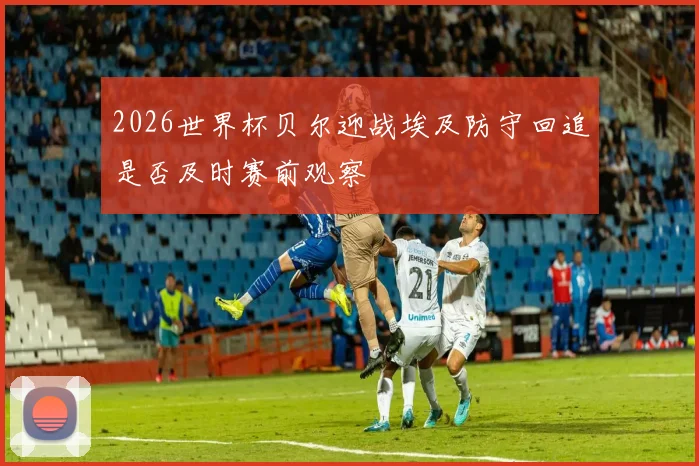 2026世界杯贝尔迎战埃及防守回追是否及时赛前观察