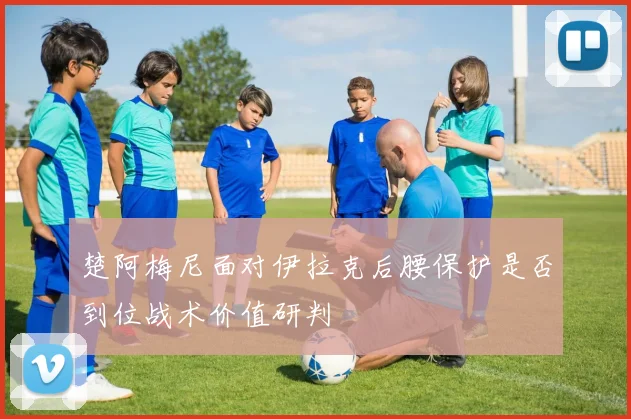 楚阿梅尼面对伊拉克后腰保护是否到位战术价值研判