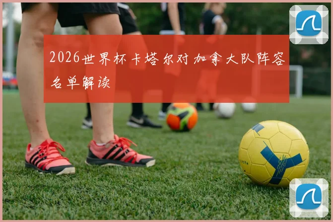 2026世界杯卡塔尔对加拿大队阵容名单解读
