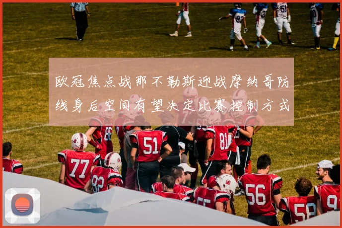 欧冠焦点战那不勒斯迎战摩纳哥防线身后空间有望决定比赛控制方式