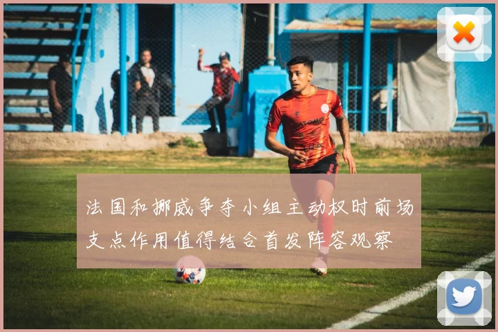 法国和挪威争夺小组主动权时前场支点作用值得结合首发阵容观察