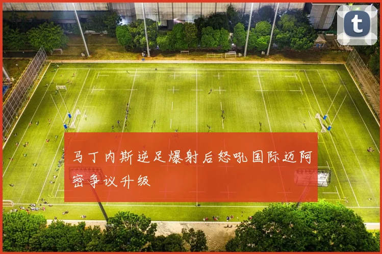 马丁内斯逆足爆射后怒吼国际迈阿密争议升级
