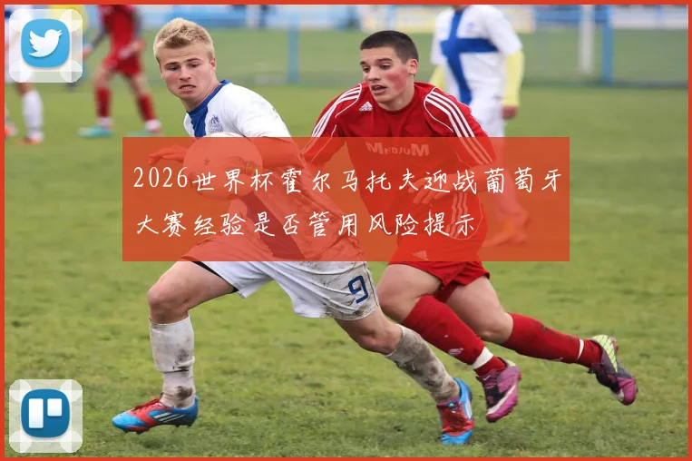 2026世界杯霍尔马托夫迎战葡萄牙大赛经验是否管用风险提示