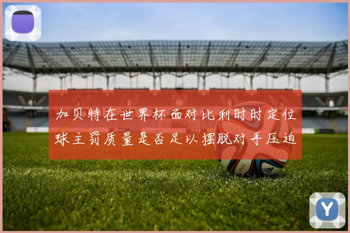 加贝特在世界杯面对比利时时定位球主罚质量是否足以摆脱对手压迫