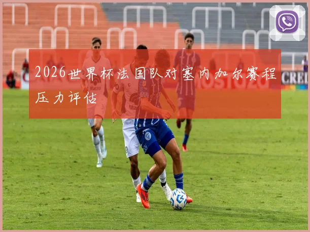 2026世界杯法国队对塞内加尔赛程压力评估