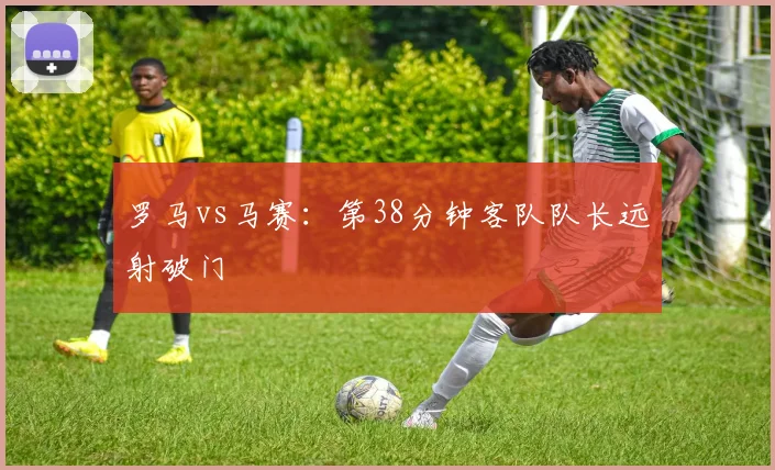 罗马vs马赛：第38分钟客队队长远射破门