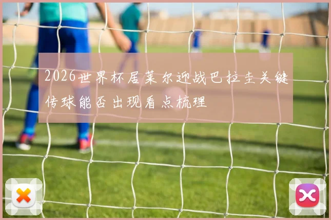 2026世界杯居莱尔迎战巴拉圭关键传球能否出现看点梳理