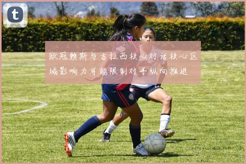 欧冠赖斯与吉拉西核心对话核心区域影响力可能限制对手纵向推进