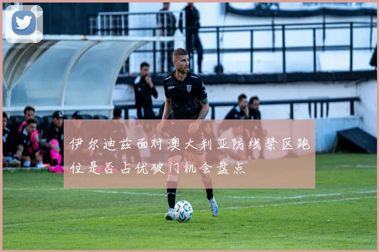 伊尔迪兹面对澳大利亚防线禁区跑位是否占优破门机会盘点