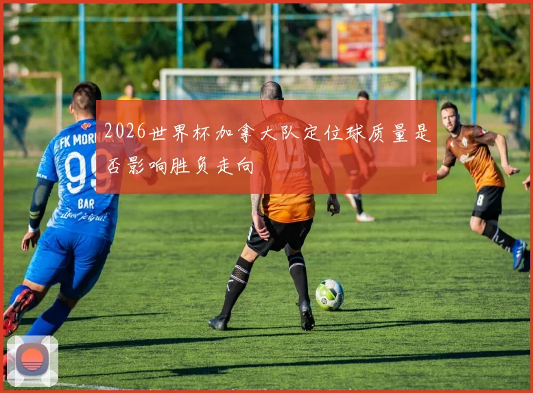 2026世界杯加拿大队定位球质量是否影响胜负走向