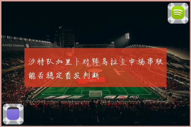沙特队加里卜对阵乌拉圭中场串联能否稳定首发判断