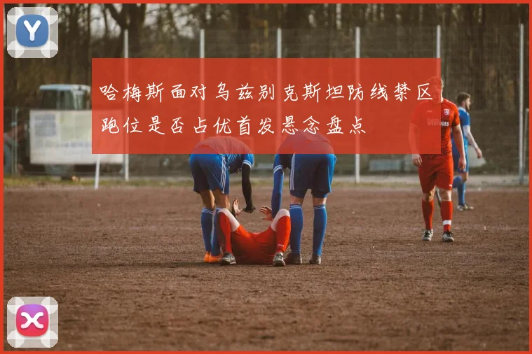 哈梅斯面对乌兹别克斯坦防线禁区跑位是否占优首发悬念盘点
