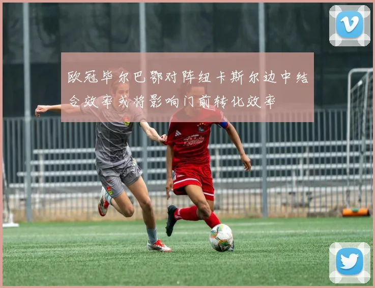欧冠毕尔巴鄂对阵纽卡斯尔边中结合效率或将影响门前转化效率