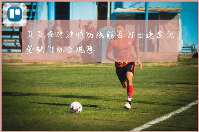 贝贝面对沙特防线能否打出速度优势破门机会观察