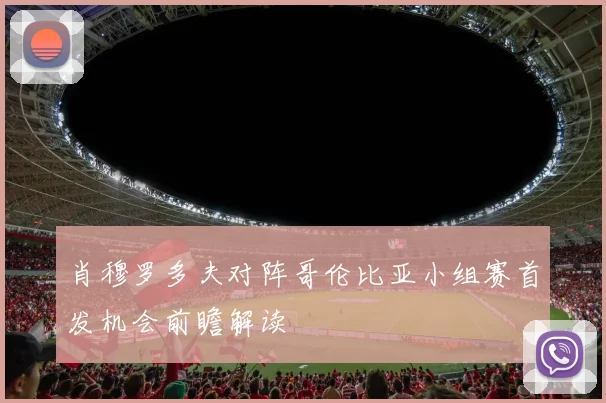 肖穆罗多夫对阵哥伦比亚小组赛首发机会前瞻解读