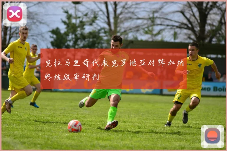 克拉马里奇代表克罗地亚对阵加纳终结效率研判