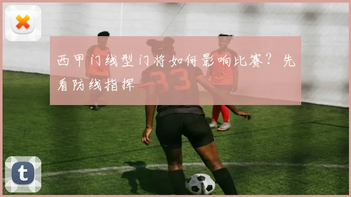 西甲门线型门将如何影响比赛？先看防线指挥