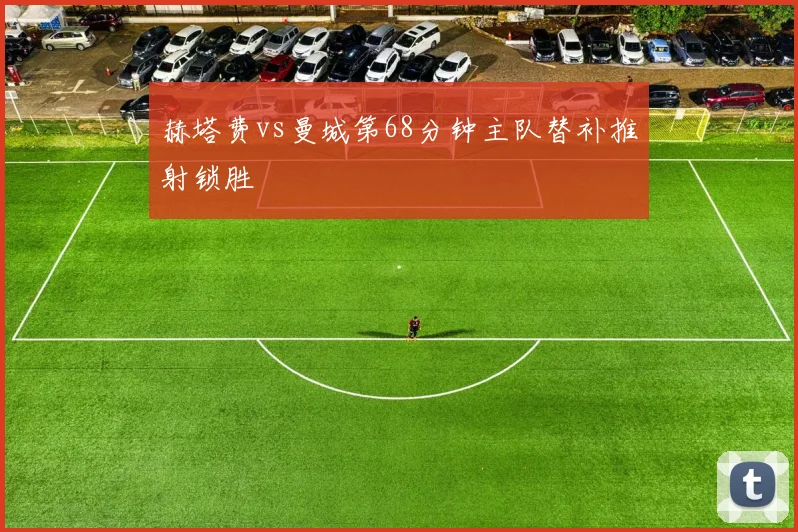赫塔费vs曼城第68分钟主队替补推射锁胜