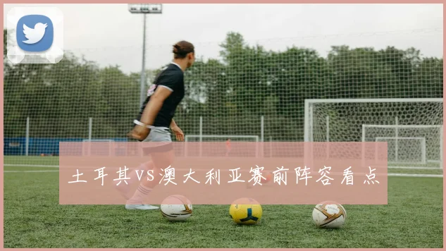 土耳其vs澳大利亚赛前阵容看点