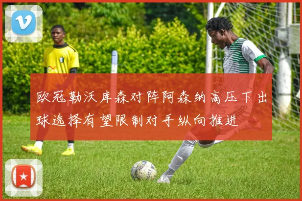 欧冠勒沃库森对阵阿森纳高压下出球选择有望限制对手纵向推进