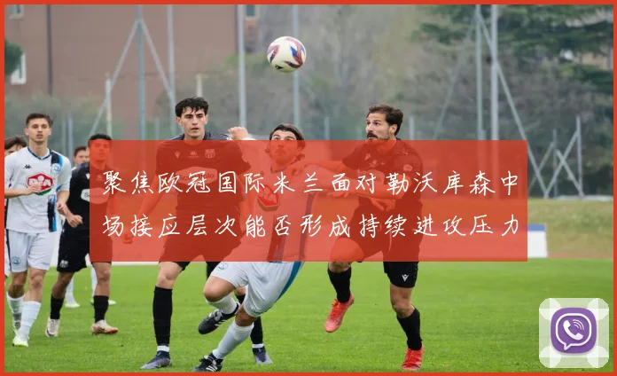 聚焦欧冠国际米兰面对勒沃库森中场接应层次能否形成持续进攻压力