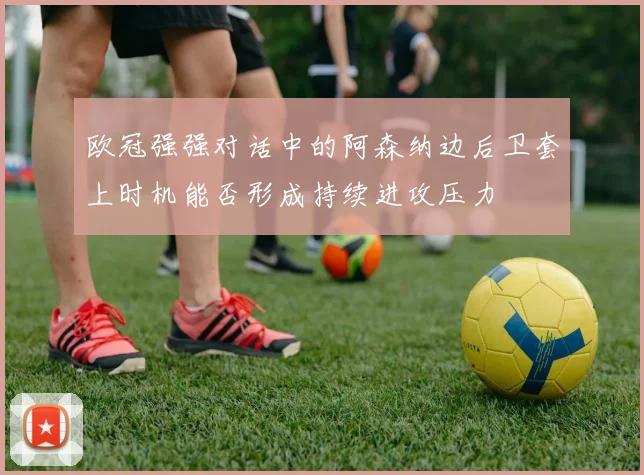 欧冠强强对话中的阿森纳边后卫套上时机能否形成持续进攻压力