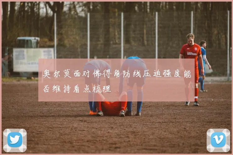 奥尔莫面对佛得角防线压迫强度能否维持看点梳理